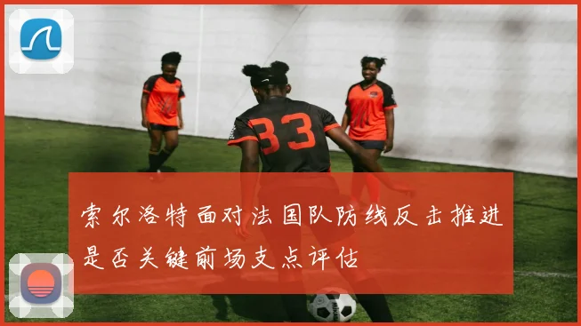 索尔洛特面对法国队防线反击推进是否关键前场支点评估
