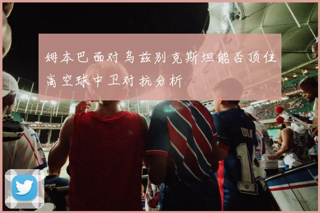 姆本巴面对乌兹别克斯坦能否顶住高空球中卫对抗分析