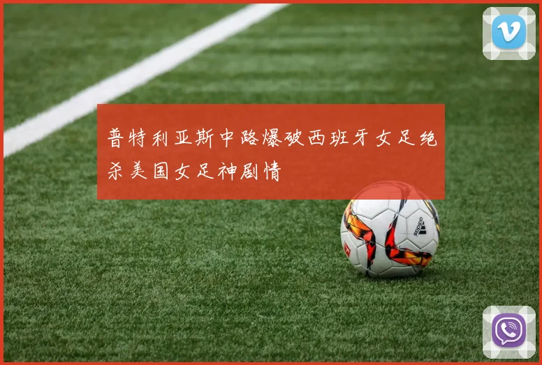 普特利亚斯中路爆破西班牙女足绝杀美国女足神剧情