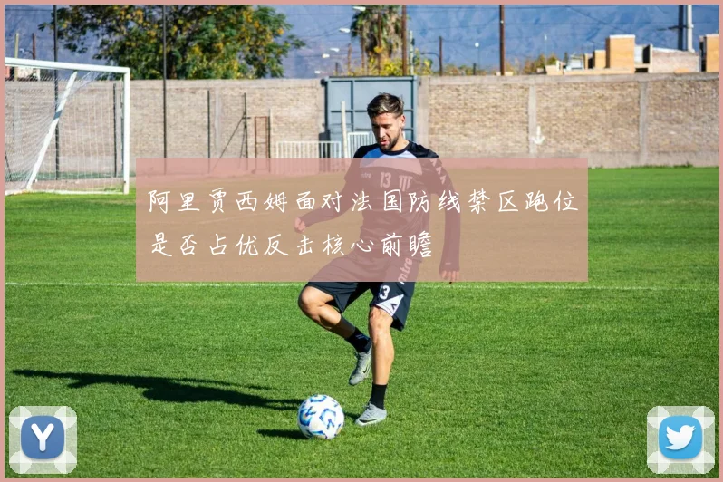 阿里贾西姆面对法国防线禁区跑位是否占优反击核心前瞻
