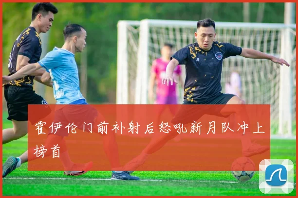 霍伊伦门前补射后怒吼新月队冲上榜首
