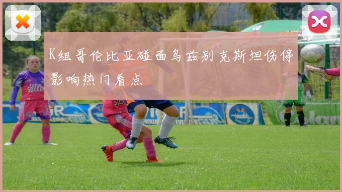K组哥伦比亚碰面乌兹别克斯坦伤停影响热门看点