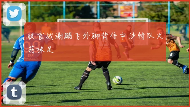 收官战谢鹏飞外脚背传中沙特队火药味足