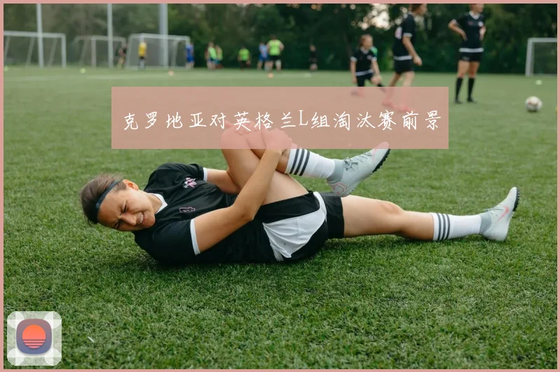 克罗地亚对英格兰L组淘汰赛前景