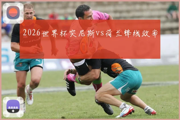 2026世界杯突尼斯vs荷兰锋线效率