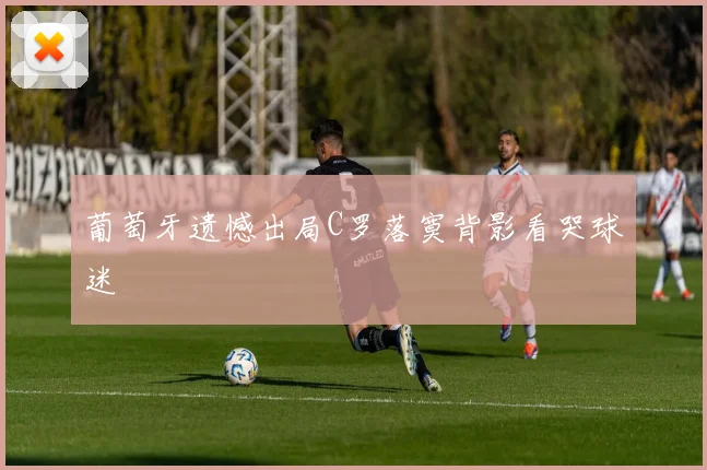 葡萄牙遗憾出局C罗落寞背影看哭球迷