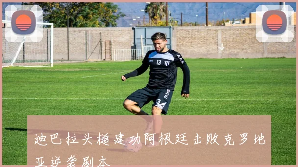 迪巴拉头槌建功阿根廷击败克罗地亚逆袭剧本