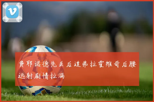 费耶诺德先丢后追弗拉霍维奇后腰远射剧情拉满