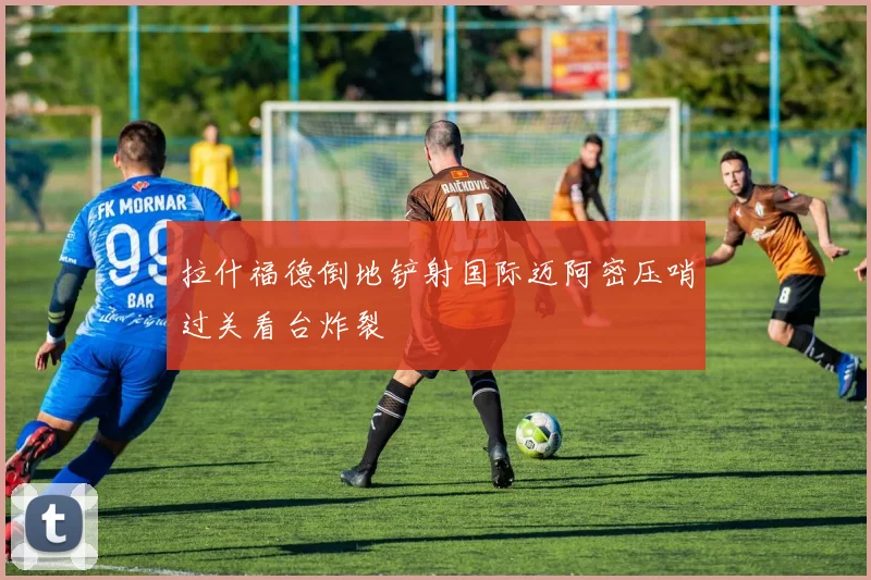 拉什福德倒地铲射国际迈阿密压哨过关看台炸裂