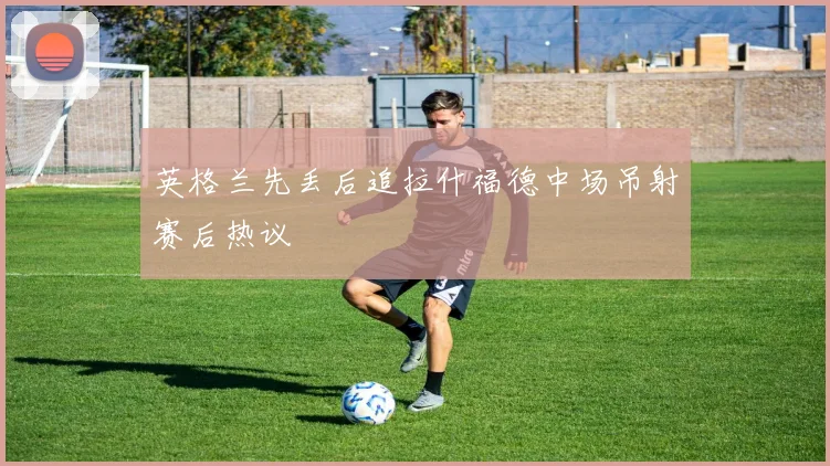 英格兰先丢后追拉什福德中场吊射赛后热议