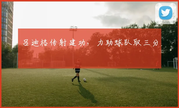 吕迪格传射建功，力助球队取三分