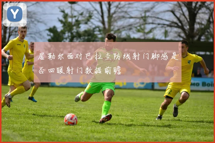 居勒尔面对巴拉圭防线射门脚感是否回暖射门数据前瞻