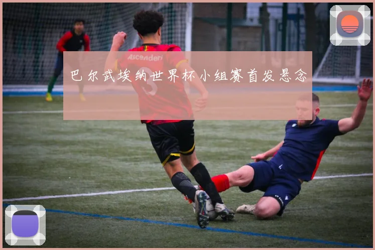 巴尔武埃纳世界杯小组赛首发悬念
