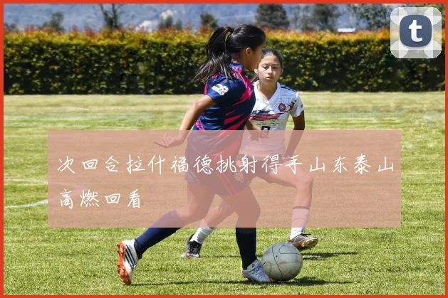 次回合拉什福德挑射得手山东泰山高燃回看