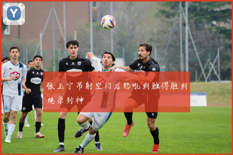 张玉宁吊射空门后怒吼利雅得胜利绝杀封神