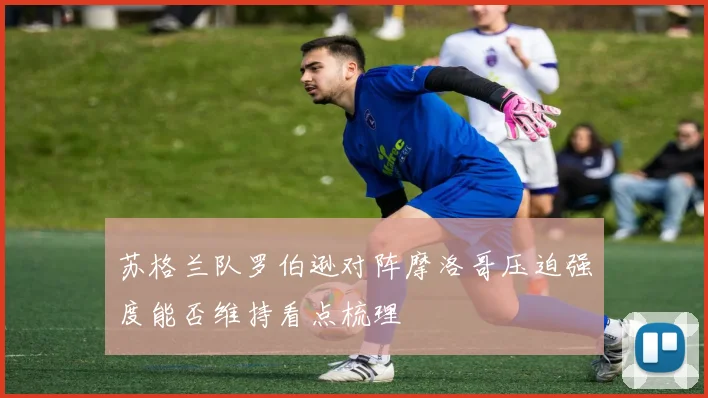 苏格兰队罗伯逊对阵摩洛哥压迫强度能否维持看点梳理