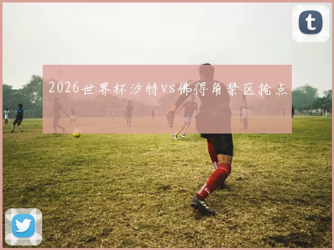 2026世界杯沙特vs佛得角禁区抢点