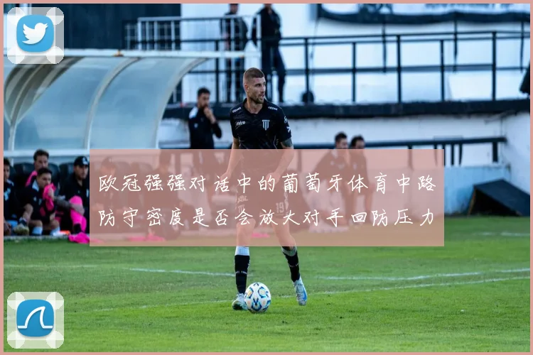 欧冠强强对话中的葡萄牙体育中路防守密度是否会放大对手回防压力