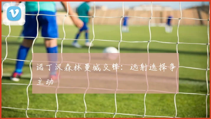 诺丁汉森林曼城交锋:远射选择争主动