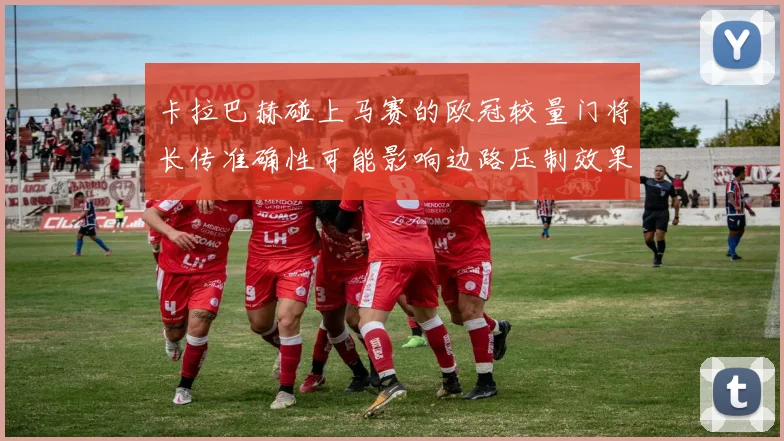 卡拉巴赫碰上马赛的欧冠较量门将长传准确性可能影响边路压制效果