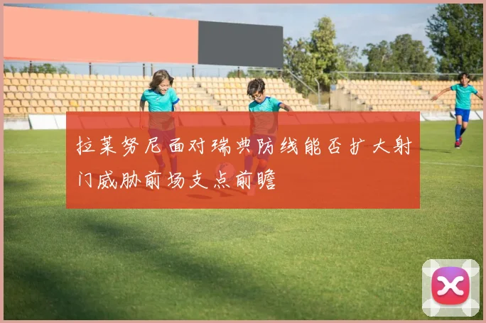 拉莱努尼面对瑞典防线能否扩大射门威胁前场支点前瞻
