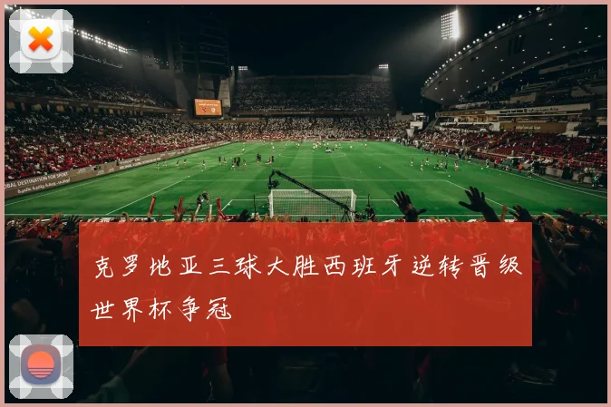 克罗地亚三球大胜西班牙逆转晋级世界杯争冠