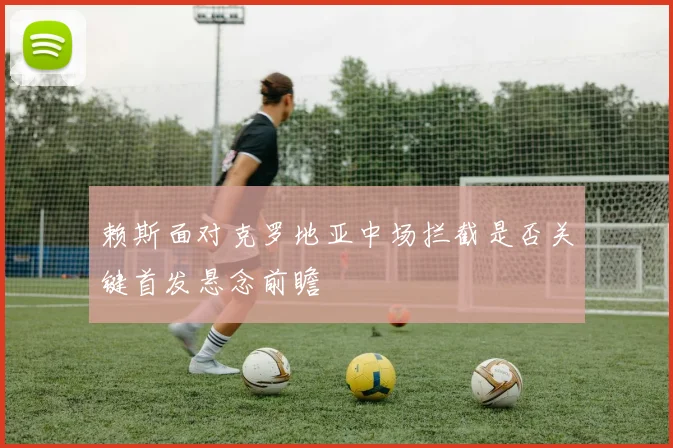 赖斯面对克罗地亚中场拦截是否关键首发悬念前瞻