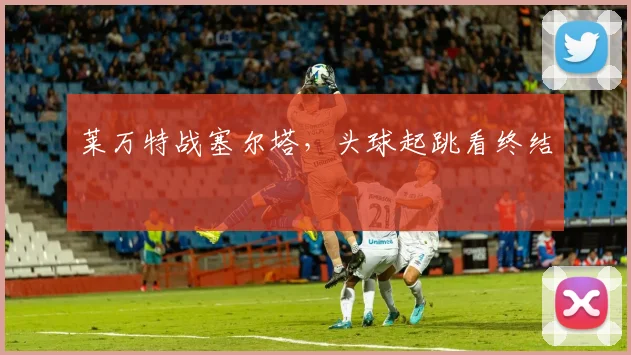 莱万特战塞尔塔，头球起跳看终结