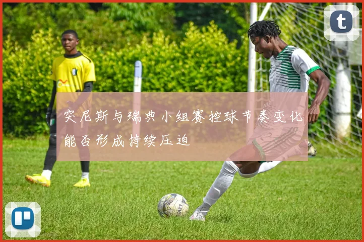 突尼斯与瑞典小组赛控球节奏变化能否形成持续压迫