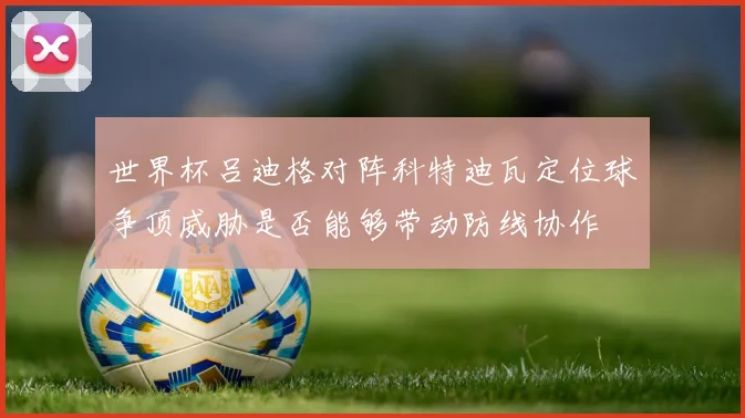 世界杯吕迪格对阵科特迪瓦定位球争顶威胁是否能够带动防线协作