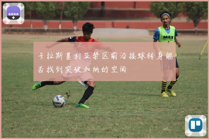 卡拉斯基利亚禁区前沿接球转身能否找到突破加纳的空间