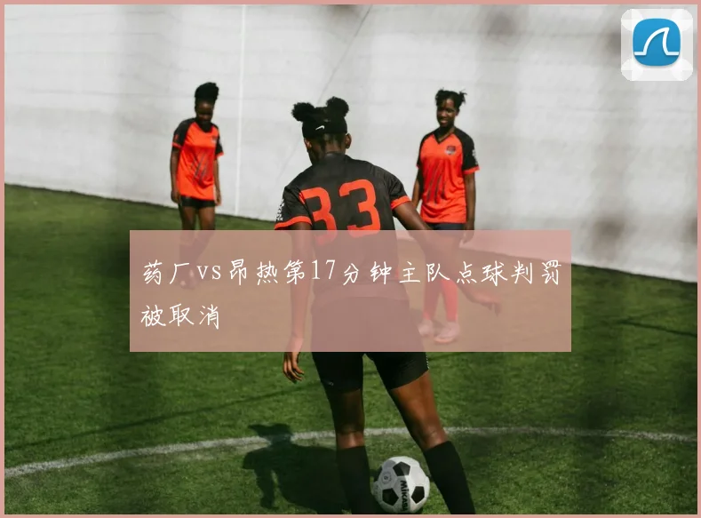 药厂vs昂热第17分钟主队点球判罚被取消