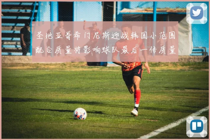 圣地亚哥希门尼斯迎战韩国小范围配合质量将影响球队最后一传质量