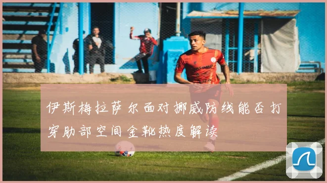 伊斯梅拉萨尔面对挪威防线能否打穿肋部空间金靴热度解读