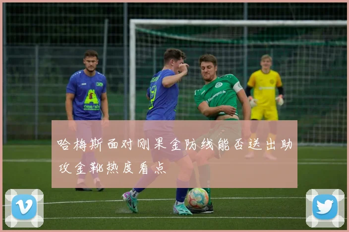 哈梅斯面对刚果金防线能否送出助攻金靴热度看点