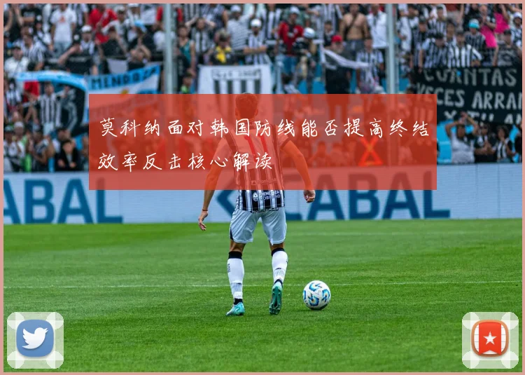 莫科纳面对韩国防线能否提高终结效率反击核心解读