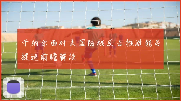 于纳尔面对美国防线反击推进能否提速前瞻解读