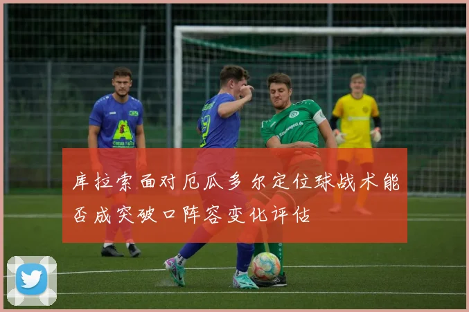库拉索面对厄瓜多尔定位球战术能否成突破口阵容变化评估