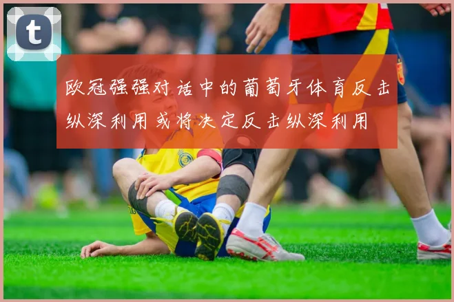 欧冠强强对话中的葡萄牙体育反击纵深利用或将决定反击纵深利用