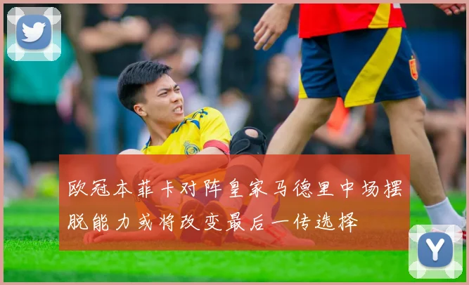 欧冠本菲卡对阵皇家马德里中场摆脱能力或将改变最后一传选择