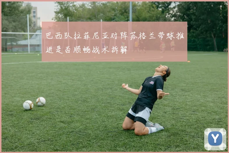 巴西队拉菲尼亚对阵苏格兰带球推进是否顺畅战术拆解