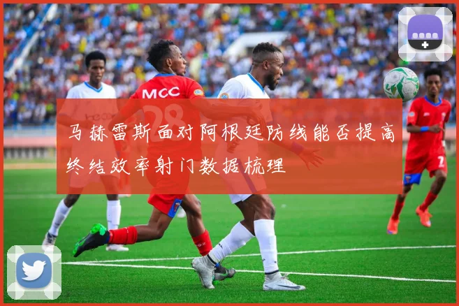马赫雷斯面对阿根廷防线能否提高终结效率射门数据梳理