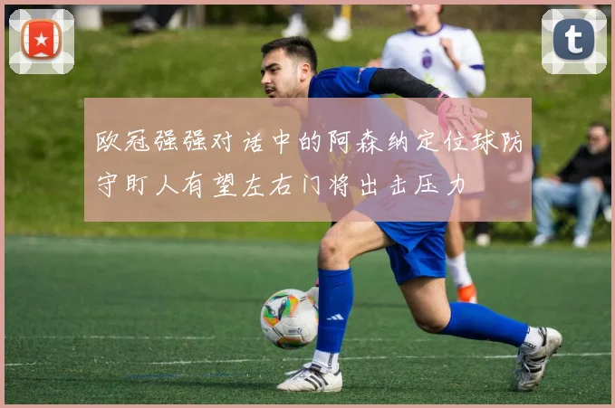 欧冠强强对话中的阿森纳定位球防守盯人有望左右门将出击压力