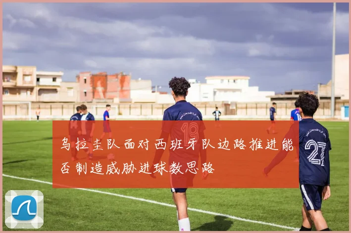 乌拉圭队面对西班牙队边路推进能否制造威胁进球数思路