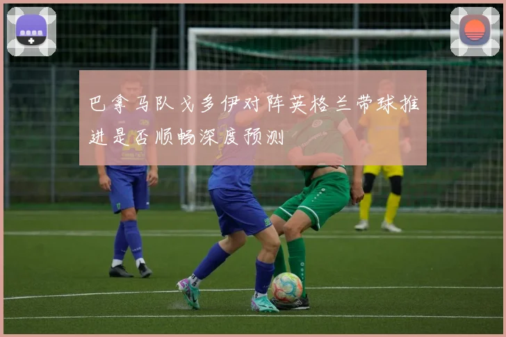 巴拿马队戈多伊对阵英格兰带球推进是否顺畅深度预测